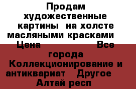 Продам художественные картины  на холсте масляными красками. › Цена ­ 8000-25000 - Все города Коллекционирование и антиквариат » Другое   . Алтай респ.